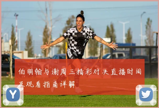 伯明翰与谢周三精彩对决直播时间及观看指南详解