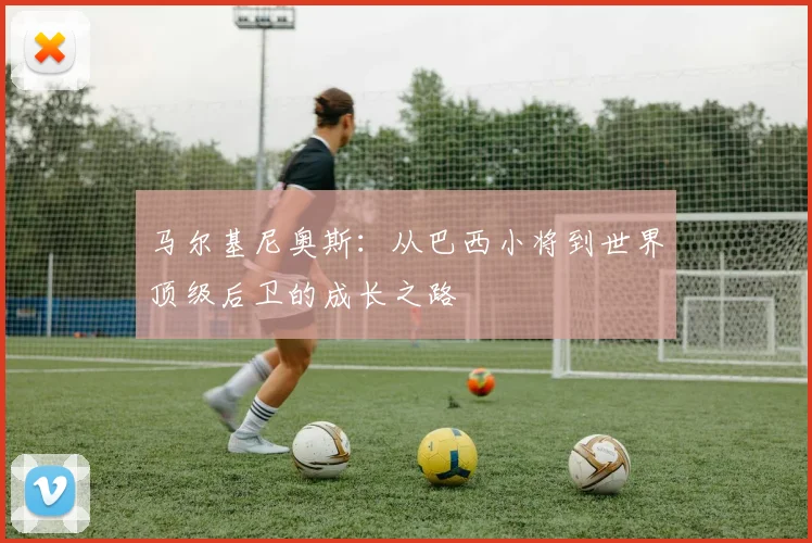 马尔基尼奥斯：从巴西小将到世界顶级后卫的成长之路