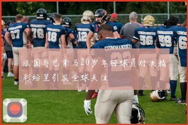 法国与巴拿马20岁年轻球员对决精彩纷呈引发全球关注
