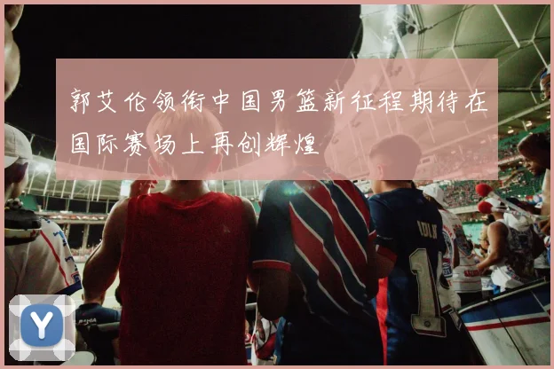 郭艾伦领衔中国男篮新征程期待在国际赛场上再创辉煌