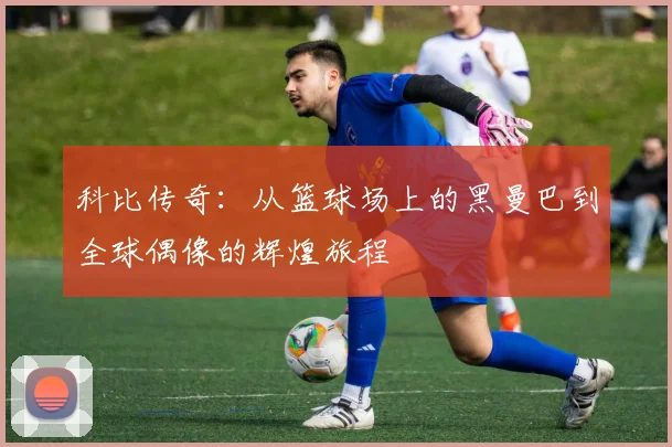 科比传奇：从篮球场上的黑曼巴到全球偶像的辉煌旅程
