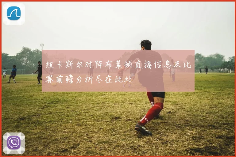 纽卡斯尔对阵布莱顿直播信息及比赛前瞻分析尽在此处