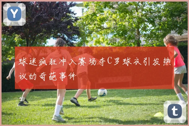 球迷疯狂冲入赛场夺C罗球衣引发热议的奇葩事件