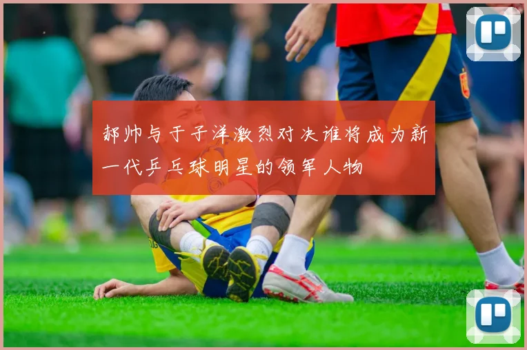 郝帅与于子洋激烈对决谁将成为新一代乒乓球明星的领军人物